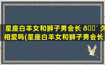 星座白羊女和狮子男会长 🌴 久相爱吗(星座白羊女和狮子男会长久相爱吗为什么)